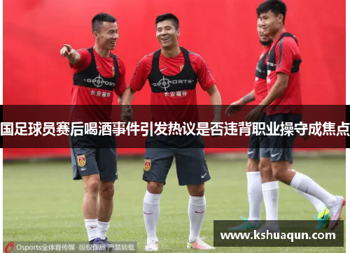 国足球员赛后喝酒事件引发热议是否违背职业操守成焦点
